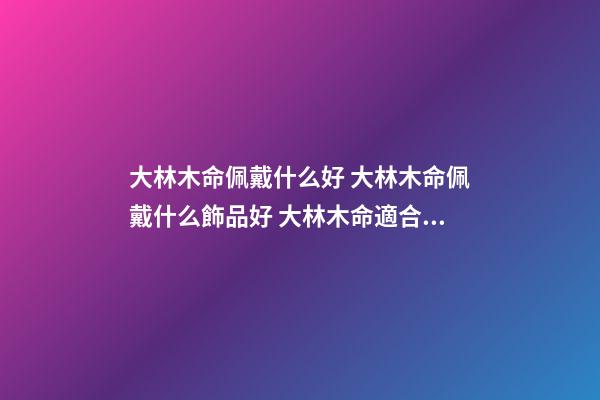 大林木命佩戴什么好 大林木命佩戴什么飾品好 大林木命適合佩戴什么 大林木命適合什么顏色-第1張-觀點-玄機派